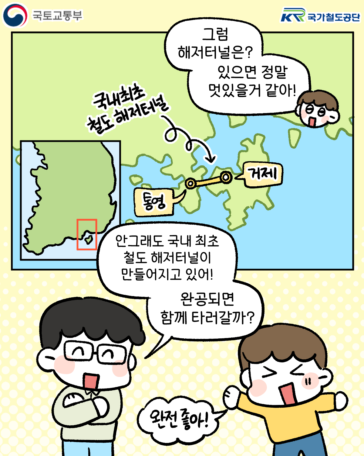 그럼 해저터널은? 있으면 정말 멋있을거 같아!
국내최초 철도 해저터널 통영~거제
안그래도 국내 최초 철도 해저터널이 만들어지고 있어! 완공되면 함께 타러갈까?
완전 좋아!